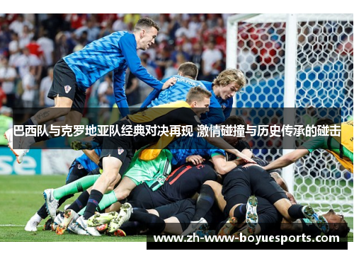 巴西队与克罗地亚队经典对决再现 激情碰撞与历史传承的碰击