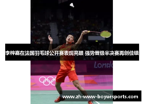 李梓嘉在法国羽毛球公开赛表现亮眼 强势晋级半决赛再创佳绩
