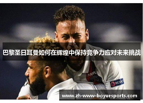 巴黎圣日耳曼如何在辉煌中保持竞争力应对未来挑战 巴黎圣日耳曼如何在辉煌中保持竞争力应对未来挑战