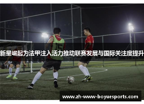 新星崛起为法甲注入活力推动联赛发展与国际关注度提升