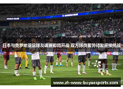 日本与克罗地亚足球友谊赛即将开战 双方球员蓄势待发迎接挑战
