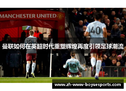 曼联如何在英超时代重塑辉煌再度引领足球潮流 曼联如何在英超时代重塑辉煌再度引领足球潮流