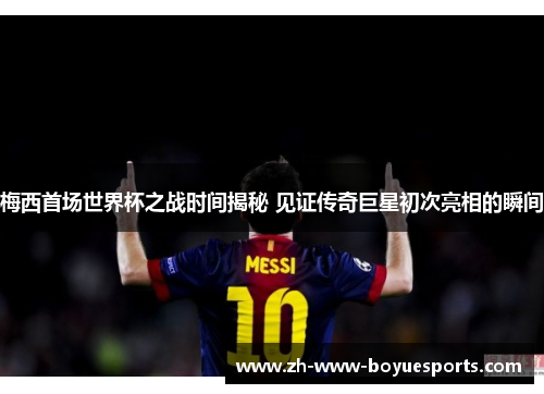 梅西首场世界杯之战时间揭秘 见证传奇巨星初次亮相的瞬间