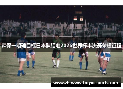 森保一明确目标日本队瞄准2026世界杯半决赛荣耀征程 森保一明确目标日本队瞄准2026世界杯半决赛荣耀征程