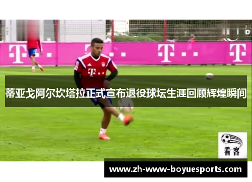 蒂亚戈阿尔坎塔拉正式宣布退役球坛生涯回顾辉煌瞬间