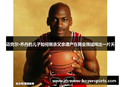 迈克尔·乔丹的儿子如何继承父亲遗产在商业领域闯出一片天 迈克尔·乔丹的儿子如何继承父亲遗产在商业领域闯出一片天